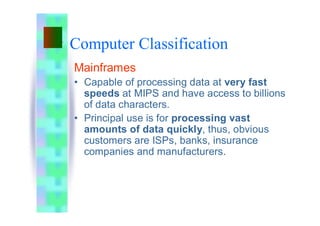 Computer Classification
Mainframes
• Capable of processing data at very fast
speeds at MIPS and have access to billions
of data characters.
• Principal use is for processing vast
amounts of data quickly, thus, obvious
customers are ISPs, banks, insurance
companies and manufacturers.
 