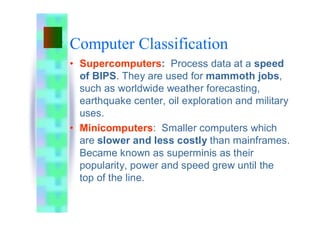 Computer Classification
• Supercomputers: Process data at a speed
of BIPS. They are used for mammoth jobs,
such as worldwide weather forecasting,
earthquake center, oil exploration and military
uses.
• Minicomputers: Smaller computers which
are slower and less costly than mainframes.
Became known as superminis as their
popularity, power and speed grew until the
top of the line.
 