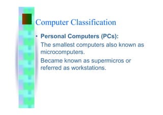 Computer Classification
• Personal Computers (PCs):
The smallest computers also known as
microcomputers.
Became known as supermicros or
referred as workstations.
 