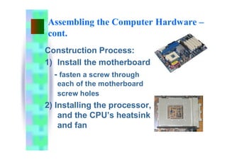 Assembling the Computer Hardware –
cont.
Construction Process:
1) Install the motherboard
- fasten a screw through
each of the motherboard
screw holes
2) Installing the processor,
and the CPU’s heatsink
and fan
 