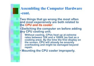 Assembling the Computer Hardware
-cont.
Two things that go wrong the most often
and most expensively are both related to
the CPU and its cooler:
• Switching the computer on before adding
any CPU cooling unit.
Without cooling, CPUs heat up at extreme
rates between 10X and a 1000X (as fast as a
cooking area). By the time the first display on
the screen, CPU will already be severely
overheating and might be damaged beyond
repair.
• Mounting the CPU cooler improperly.
 