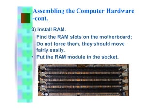 Assembling the Computer Hardware
-cont.
3) Install RAM.
Find the RAM slots on the motherboard;
Do not force them, they should move
fairly easily.
• Put the RAM module in the socket.
 