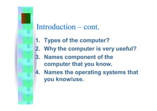 Introduction – cont.
1. Types of the computer?
2. Why the computer is very useful?
3. Names component of the
computer that you know.
4. Names the operating systems that
you know/use.
 