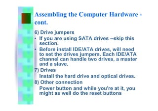 Assembling the Computer Hardware -
cont.
6) Drive jumpers
• If you are using SATA drives --skip this
section.
• Before install IDE/ATA drives, will need
to set the drives jumpers. Each IDE/ATA
channel can handle two drives, a master
and a slave.
7) Drives
Install the hard drive and optical drives.
8) Other connection
Power button and while you're at it, you
might as well do the reset buttons
 