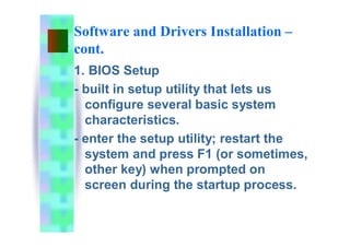 Software and Drivers Installation –
cont.
1. BIOS Setup
- built in setup utility that lets us
configure several basic system
characteristics.
- enter the setup utility; restart the
system and press F1 (or sometimes,
other key) when prompted on
screen during the startup process.
 