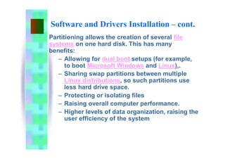 Software and Drivers Installation – cont.
Partitioning allows the creation of several file
systems on one hard disk. This has many
benefits:
– Allowing for dual boot setups (for example,
to boot Microsoft Windows and Linux),.
– Sharing swap partitions between multiple
Linux distributions, so such partitions use
less hard drive space.
– Protecting or isolating files
– Raising overall computer performance.
– Higher levels of data organization, raising the
user efficiency of the system
 