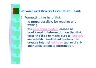 Software and Drivers Installation – cont.
2. Formatting the hard disk:
– to prepare a disk, for reading and
writing.
– the operating system erases all
bookkeeping information on the disk,
tests the disk to make sure all sectors
are reliable, marks bad sectors and
creates internal address tables that it
later uses to locate information.
 