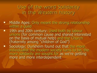 Use of the word Solidarity in the Western history Middle Ages:  Only meant the strong relationship within a guild 19th and 20th century:  Used both by labour unions  (for common cause and shared interested on the basis of mutual help)  and the Church  (fraternity among “children of God”) Sociology: Durkheim found out that  the more individualist the modern society turns to be, the more solidarity are sought for  as we’re getting more and more interdependent 