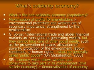What’s solidarity economy? What is the non-solidarity economy (capitalism)? Maximisation of profits for shareholders  > environmental protection and workers are of secondary importance, strengthened by the neoliberalism G. Soros: “International trade and global financial markets are very good at generating wealth,  but they cannot take care of other social needs , such as the preservation of peace, alleviation of poverty, protection of the environment, labour conditions, or human rights –  what are generally called ‘public goods’ ” (On Globalization, 2003) SE:  economy which allows workers and consumers to take part in its management (civil society economy) > democratisation of economy 