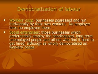 Democratisation of labour Workers’ coop : businesses possessed and run horizontally by their own workers.  No employer hires no employee there Social enterprises : those businesses which preferentially employ the handicapped, long-term unemployed people and others who find it hard to get hired, although as wholly democratised as workers’ coops 