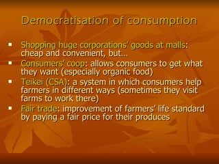 Democratisation of consumption Shopping huge corporations’ goods at malls : cheap and convenient, but… Consumers’ coop : allows consumers to get what they want (especially organic food) Teikei (CSA) : a system in which consumers help farmers in different ways (sometimes they visit farms to work there) Fair trade : improvement of farmers’ life standard by paying a fair price for their produces 