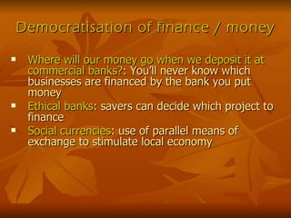 Democratisation of finance / money Where will our money go when we deposit it at commercial banks? : You’ll never know which businesses are financed by the bank you put money Ethical banks : savers can decide which project to finance Social currencies : use of parallel means of exchange to stimulate local economy 