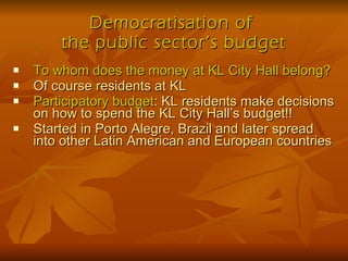 Democratisation of  the public sector’s budget To whom does the money at KL City Hall belong? Of course residents at KL Participatory budget : KL residents make decisions on how to spend the KL City Hall’s budget!! Started in Porto Alegre, Brazil and later spread into other Latin American and European countries 