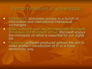 Democratisation of knowledge Different IT : stimulates access to a bunch of information and international intellectual exchanges Basic software such as OS (especially Microsoft Windows) and Microsoft Office : Microsoft enjoys the monopoly on what is essential for our digital life Freeware : software produced without the aim to make profits > introduction of IT in a more democratic way 