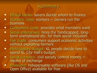 Summary Ethical banks:  savers decide whom to finance Workers’ coop:  workers = owners run the business Consumers’ coop:  provides what members want Social enterprises:  hires the handicapped, long-term unemployed etc. for their social inclusion Fair trade:  consumers support economic activities without exploiting farmers Participatory budget:  KL people decide how to spend KL City Hall’s budget Social currency:  civil society control money = means of exchange Freeware:  indispensable software (like OS and Open Office) available for free 