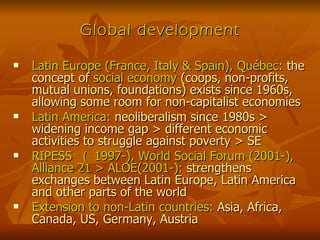 Global development Latin Europe (France, Italy & Spain), Québec:  the concept of  social economy  (coops, non-profits, mutual unions, foundations) exists since 1960s, allowing some room for non-capitalist economies Latin America:  neoliberalism since 1980s > widening income gap > different economic activities to struggle against poverty > SE RIPESS  （ 1997-), World Social Forum (2001-), Alliance 21 > ALOE(2001-):  strengthens exchanges between Latin Europe, Latin America and other parts of the world Extension to non-Latin countries:  Asia, Africa, Canada, US, Germany, Austria 