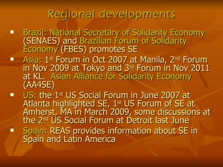 Regional developments Brazil:   National Secretary of Solidarity Economy  (SENAES) and  Brazilian Forum of Solidarity Economy  (FBES) promotes SE Asia:  1 st  Forum in Oct 2007 at Manila, 2 nd  Forum in Nov 2009 at Tokyo and 3 rd  Forum in Nov 2011 at KL.  Asian Alliance for Solidarity Economy  (AA4SE) US:  the 1 st  US Social Forum in June 2007 at Atlanta highlighted SE, 1 st  US Forum of SE at Amherst, MA in March 2009, some discussions at the 2 nd  US Social Forum at Detroit last June Spain:  REAS provides information about SE in Spain and Latin America 