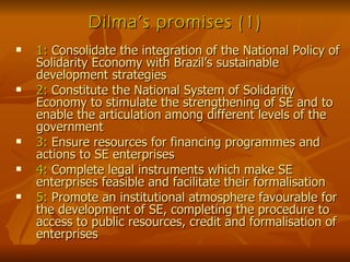 Dilma’s promises (1) 1:  Consolidate the integration of the National Policy of Solidarity Economy with Brazil’s sustainable development strategies  2:  Constitute the National System of Solidarity Economy to stimulate the strengthening of SE and to enable the articulation among different levels of the government 3:  Ensure resources for financing programmes and actions to SE enterprises 4:  Complete legal instruments which make SE enterprises feasible and facilitate their formalisation 5:  Promote an institutional atmosphere favourable for the development of SE, completing the procedure to access to public resources, credit and formalisation of enterprises 