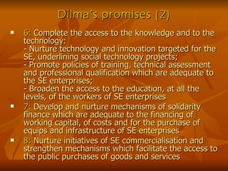 Dilma’s promises (2) 6:  Complete the access to the knowledge and to the technology: - Nurture technology and innovation targeted for the SE, underlining social technology projects; - Promote policies of training, technical assessment and professional qualification which are adequate to the SE enterprises; - Broaden the access to the education, at all the levels, of the workers of SE enterprises 7:  Develop and nurture mechanisms of solidarity finance which are adequate to the financing of working capital, of costs and for the purchase of equips and infrastructure of SE enterprises 8:  Nurture initiatives of SE commercialisation and strengthen mechanisms which facilitate the access to the public purchases of goods and services 