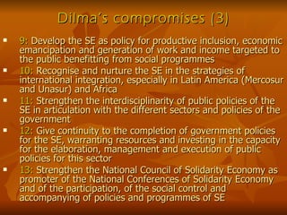 Dilma’s compromises (3) 9:  Develop the SE as policy for productive inclusion, economic emancipation and generation of work and income targeted to the public benefitting from social programmes  10:  Recognise and nurture the SE in the strategies of international integration, especially in Latin America (Mercosur and Unasur) and Africa 11:  Strengthen the interdisciplinarity of public policies of the SE in articulation with the different sectors and policies of the government 12:  Give continuity to the completion of government policies for the SE, warranting resources and investing in the capacity for the elaboration, management and execution of public policies for this sector 13:  Strengthen the National Council of Solidarity Economy as promoter of the National Conferences of Solidarity Economy and of the participation, of the social control and accompanying of policies and programmes of SE 