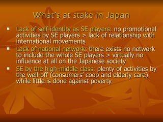 What’s at stake in Japan Lack of self-identity as SE players:  no promotional activities by SE players > lack of relationship with international movements Lack of national network:  there exists no network to include the whole SE players > virtually no influence at all on the Japanese society SE by the high-middle class:  plenty of activities by the well-off (consumers’ coop and elderly care) while little is done against poverty 