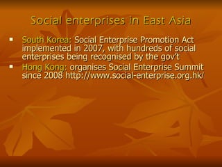 Social enterprises in East Asia South Korea:  Social Enterprise Promotion Act implemented in 2007, with hundreds of social enterprises being recognised by the gov’t Hong Kong:  organises Social Enterprise Summit since 2008 http://www.social-enterprise.org.hk / 