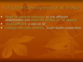 For further development of SE in Asia Need for national networks:  to link different stakeholders and  share the identity of “SE players” SOLECOPEDIA:  a wiki on SE Linkage with Latin America:  South-South cooperation 