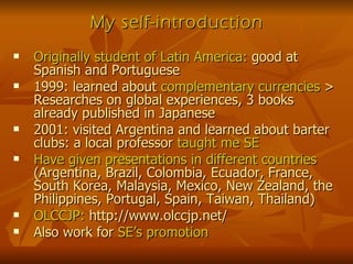 My self-introduction Originally student of Latin America:  good at Spanish and Portuguese 1999: learned about  complementary currencies  > Researches on global experiences, 3 books already published in Japanese 2001: visited Argentina and learned about barter clubs: a local professor  taught me SE Have given presentations in different countries  (Argentina, Brazil, Colombia, Ecuador, France, South Korea, Malaysia, Mexico, New Zealand, the Philippines, Portugal, Spain, Taiwan, Thailand) OLCCJP:  http://www.olccjp.net/ Also work for  SE’s promotion 