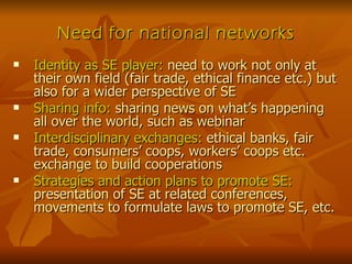Need for national networks Identity as SE player:  need to work not only at their own field (fair trade, ethical finance etc.) but also for a wider perspective of SE Sharing info:  sharing news on what’s happening all over the world, such as webinar Interdisciplinary exchanges:  ethical banks, fair trade, consumers’ coops, workers’ coops etc. exchange to build cooperations Strategies and action plans to promote SE:  presentation of SE at related conferences, movements to formulate laws to promote SE, etc. 