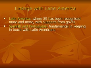 Linkage with Latin America Latin America:  where SE has been recognised more and more, with supports from gov’ts Spanish and Portuguese:  fundamental in keeping in touch with Latin Americans 