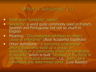 What is Solidarity? (1) What does “solidarity” mean? Solidarity:  a word quite commonly used in French, Spanish and Portuguese but not so much in English Meaning:  ”Circumstantial adhesion to others’ cause or enterprise”  (Real Academia Española) Other definitions:  ”A horizontal relationship among those who build up a group, an association or a community under the conditions of equality”  which is built  ”because of the force or intensity of mutual cohesion” , i.e.  ”particularly committed and determined bond”  (Luis Razeto) 