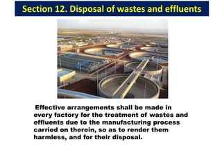 Section 12. Disposal of wastes and effluents
Effective arrangements shall be made in
every factory for the treatment of wastes and
effluents due to the manufacturing process
carried on therein, so as to render them
harmless, and for their disposal.
 