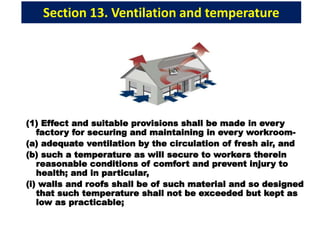 Section 13. Ventilation and temperature
(1) Effect and suitable provisions shall be made in every
factory for securing and maintaining in every workroom-
(a) adequate ventilation by the circulation of fresh air, and
(b) such a temperature as will secure to workers therein
reasonable conditions of comfort and prevent injury to
health; and in particular,
(i) walls and roofs shall be of such material and so designed
that such temperature shall not be exceeded but kept as
low as practicable;
 