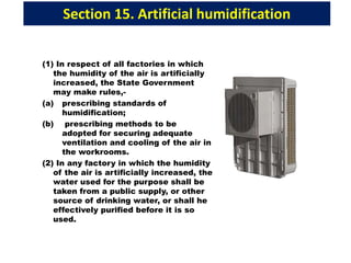 Section 15. Artificial humidification
(1) In respect of all factories in which
the humidity of the air is artificially
increased, the State Government
may make rules,-
(a) prescribing standards of
humidification;
(b) prescribing methods to be
adopted for securing adequate
ventilation and cooling of the air in
the workrooms.
(2) In any factory in which the humidity
of the air is artificially increased, the
water used for the purpose shall be
taken from a public supply, or other
source of drinking water, or shall he
effectively purified before it is so
used.
 