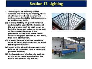 Section 17. Lighting
1) In every part of a factory where
workers are working or passing, there
shall be provided and maintained
sufficient and suitable lighting, natural
or artificial, or both.
(2) In every factory all glazed windows
and skylights used for the lighting of
the workroom shall be kept clean on
both the inner and outer surfaces and,
so far as compliance with the
provisions of any rules made under
sub-section (3) of section 13 will allow,
free from obstruction.
(3) In every factory effective provision
shall, so far as is practicable, be made
for the prevention of-
(a) glare, either directly from a source of
light or by reflection from a smooth or
polished surface;
(b) the formation of shadows to such an
extent as to cause eye-strain or the
risk of accident to any worker.
 