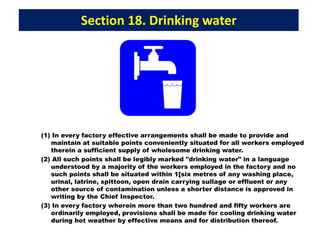 Section 18. Drinking water
(1) In every factory effective arrangements shall be made to provide and
maintain at suitable points conveniently situated for all workers employed
therein a sufficient supply of wholesome drinking water.
(2) All such points shall be legibly marked "drinking water" in a language
understood by a majority of the workers employed in the factory and no
such points shall be situated within 1[six metres of any washing place,
urinal, latrine, spittoon, open drain carrying sullage or effluent or any
other source of contamination unless a shorter distance is approved in
writing by the Chief Inspector.
(3) In every factory wherein more than two hundred and fifty workers are
ordinarily employed, provisions shall be made for cooling drinking water
during hot weather by effective means and for distribution thereof.
 