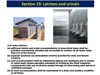 Section 19. Latrines and urinals
1) In every factory-
(a) sufficient latrine and urinal accommodation of prescribed types shall be
provided conveniently situated and accessible to workers at all times while
they are at the factory;
(b) separate enclosed accommodation shall be provided for male and female
workers;
(c) such accommodation shall be adequately lighted and ventilated and no latrine
or urinal shall, unless specially exempted in writing by the Chief Inspector,
communicate with any workroom except through an intervening open space or
ventilated passage;
(d) all such accommodation shall be maintained in a clean and sanitary condition
at all times;
 