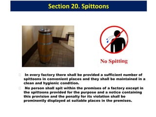 Section 20. Spittoons
 In every factory there shall be provided a sufficient number of
spittoons in convenient places and they shall be maintained in a
clean and hygienic condition.
 No person shall spit within the premises of a factory except in
the spittoons provided for the purpose and a notice containing
this provision and the penalty for its violation shall be
prominently displayed at suitable places in the premises.
 