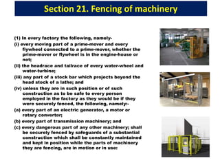 Section 21. Fencing of machinery
(1) In every factory the following, namely-
(i) every moving part of a prime-mover and every
fiywheel connected to a prime-mover, whether the
prime-mover or flywheel is in the engine-house or
not;
(ii) the headrace and tailrace of every water-wheel and
water-turbine;
(iii) any part of a stock bar which projects beyond the
head stock of a lathe; and
(iv) unless they are in such position or of such
construction as to be safe to every person
employed in the factory as they would be if they
were securely fenced, the following, namely:-
(a) every part of an electric generator, a motor or
rotary convertor;
(b) every part of transmission machinery; and
(c) every dangerous part of any other machinery; shall
be securely fenced by safeguards of a substantial
construction which shall be constantly maintained
and kept in position while the parts of machinery
they are fencing, are in motion or in use:
 