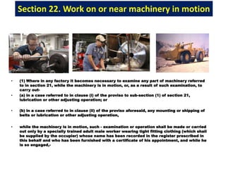 Section 22. Work on or near machinery in motion
• (1) Where in any factory it becomes necessary to examine any part of machinery referred
to in section 21, while the machinery is in motion, or, as a result of such examination, to
carry out-
• (a) in a case referred to in clause (i) of the proviso to sub-section (1) of section 21,
lubrication or other adjusting operation; or
• (b) in a case referred to in clause (ii) of the proviso aforesaid, any mounting or shipping of
belts or lubrication or other adjusting operation,
• while the machinery is in motion, such - examination or operation shall be made or carried
out only by a specially trained adult male worker wearing tight fitting clothing (which shall
be supplied by the occupier) whose name has been recorded in the register prescribed in
this behalf and who has been furnished with a certificate of his appointment, and while he
is so engaged,-
 