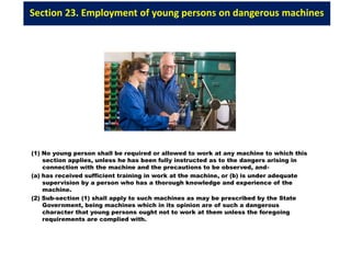 Section 23. Employment of young persons on dangerous machines
(1) No young person shall be required or allowed to work at any machine to which this
section applies, unless he has been fully instructed as to the dangers arising in
connection with the machine and the precautions to be observed, and-
(a) has received sufficient training in work at the machine, or (b) is under adequate
supervision by a person who has a thorough knowledge and experience of the
machine.
(2) Sub-section (1) shall apply to such machines as may be prescribed by the State
Government, being machines which in its opinion are of such a dangerous
character that young persons ought not to work at them unless the foregoing
requirements are complied with.
 