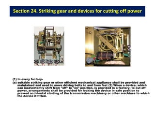 Section 24. Striking gear and devices for cutting off power
(1) In every factory-
(a) suitable striking gear or other efficient mechanical appliance shall be provided and
maintained and used to move driving belts to and from fast (3) When a device, which
can inadvertently shift from "off" to "on" position, is provided in a factory- to cut off
power, arrangements shall be provided for locking the device in safe position to
prevent accidental starting of the transmission machinery or other machines to which
the device it fitted.
 
