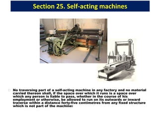 Section 25. Self-acting machines
No traversing part of a self-acting machine in any factory and no material
carried thereon shall, if the space over which it runs is a space over
which any person is liable to pass, whether in the course of his
employment or otherwise, be allowed to run on its outwards or inward
traverse within a distance forty-five centimetres from any fixed structure
which is not part of the machine:
 
