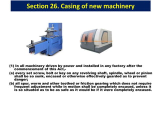 Section 26. Casing of new machinery
(1) In all machinery driven by power and installed in any factory after the
commencement of this Act,-
(a) every set screw, bolt or key on any revolving shaft, spindle, wheel or pinion
shall be so sunk, encased or otherwise effectively guarded as to prevent
danger;
(b) all spur, worm and other toothed or friction gearing which does not require
frequent adjustment while in motion shall be completely encased, unless it
is so situated as to be as safe as it would be if it were completely encased.
 