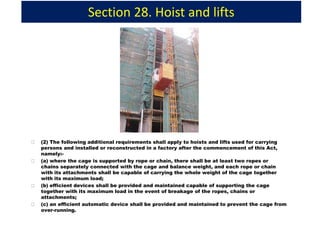 Section 28. Hoist and lifts
(2) The following additional requirements shall apply to hoists and lifts used for carrying
persons and installed or reconstructed in a factory after the commencement of this Act,
namely:-
(a) where the cage is supported by rope or chain, there shall be at least two ropes or
chains separately connected with the cage and balance weight, and each rope or chain
with its attachments shall be capable of carrying the whole weight of the cage together
with its maximum load;
(b) efficient devices shall be provided and maintained capable of supporting the cage
together with its maximum load in the event of breakage of the ropes, chains or
attachments;
(c) an efficient automatic device shall be provided and maintained to prevent the cage from
over-running.
 