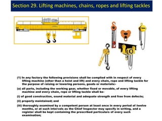 Section 29. Lifting machines, chains, ropes and lifting tackles
(1) In any factory the following provisions shall be complied with in respect of every
lifting machine (other than a hoist and lift) and every chain, rope and lifting tackle for
the purpose of raising or lowering persons, goods or materials:-
(a) all parts, including the working gear, whether fixed or movable, of every lifting
machine and every chain, rope or lifting tackle shall be-
(i) of good construction, sound material and adequate strength and free from defects;
(ii) properly maintained; and
(iii) thoroughly examined by a competent person at least once in every period of twelve
months, or at such intervals as the Chief Inspector may specify in writing, and a
register shall be kept containing the prescribed particulars of every such
examination;
 