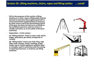 Section 29. Lifting machines, chains, ropes and lifting tackles ….contd’
(3) For the purposes of this section a lifting
machine or a chain, rope or lifting tackle shall be
deemed to have been thoroughly examined if a
visual examination supplemented, if necessary,
by other means and by the dismantling of parts
of the gear, has been carried out as carefully as
the conditions permit in order to arrive at a
reliable conclusion as to the safety of the parts
examined.
Explanation.- In this section,-
(a) "lifting machine" means a crane, crab, winch,
teagle, pully block, gin wheel, transporter or
runway;
(b) "lifting tackle" means any chain sling, rope
sling, hook, shackle, swivel, coupling, socket,
clamp, tray or similar appliance, whether fixed
or movable, used in connection with the raising
or lowering of persons, or loads by use lifting
machines.
 