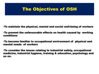 The Objectives of OSH
•To maintain the physical, mental and social well-being of workers
•To prevent the unfavourable effects on health caused by working
conditions
•To become familiar to occupational environment of physical and
mental needs of workers
•To consider the issues relating to industrial safety, occupational
medicine, industrial hygiene, training & education, psychology and
so on.
 