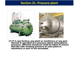 Section 31. Pressure plant
(1) If in any factory, any plant or machinery or any part
thereof is operated at a pressure above atmospheric
pressure, effective measures shall be taken to ensure
that the safe working pressure of such plant or
machinery or part is not exceeded.
 