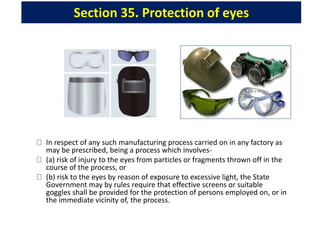 Section 35. Protection of eyes
In respect of any such manufacturing process carried on in any factory as
may be prescribed, being a process which involves-
(a) risk of injury to the eyes from particles or fragments thrown off in the
course of the process, or
(b) risk to the eyes by reason of exposure to excessive light, the State
Government may by rules require that effective screens or suitable
goggles shall be provided for the protection of persons employed on, or in
the immediate vicinity of, the process.
 